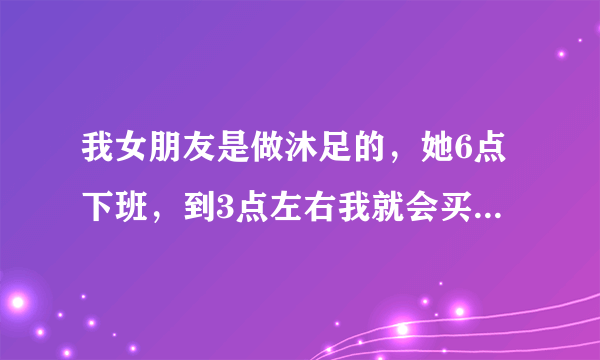 我女朋友是做沐足的，她6点下班，到3点左右我就会买钟让他下班，然后