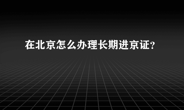 在北京怎么办理长期进京证？