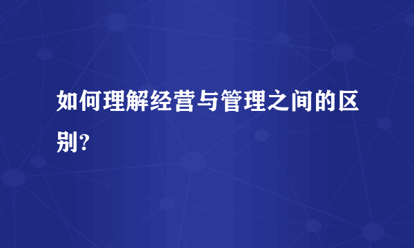 如何理解经营与管理之间的区别?