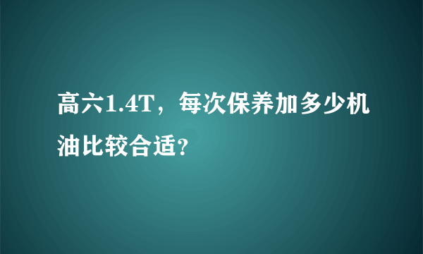 高六1.4T，每次保养加多少机油比较合适？