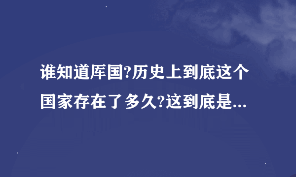 谁知道厍国?历史上到底这个国家存在了多久?这到底是什么样的国家?谁有这个国家的详细点资料啊?传说也行!