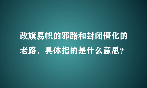 改旗易帜的邪路和封闭僵化的老路，具体指的是什么意思？