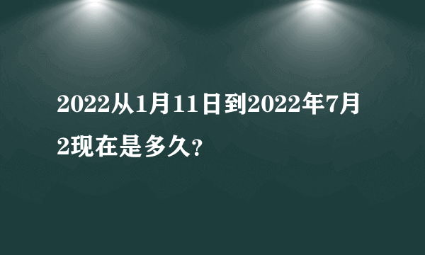 2022从1月11日到2022年7月2现在是多久？