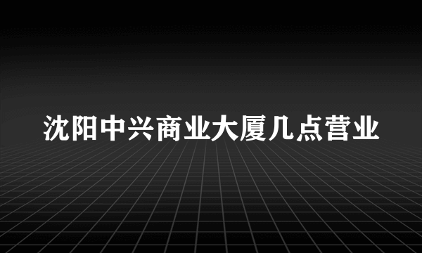 沈阳中兴商业大厦几点营业