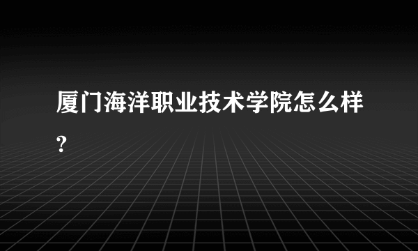 厦门海洋职业技术学院怎么样?