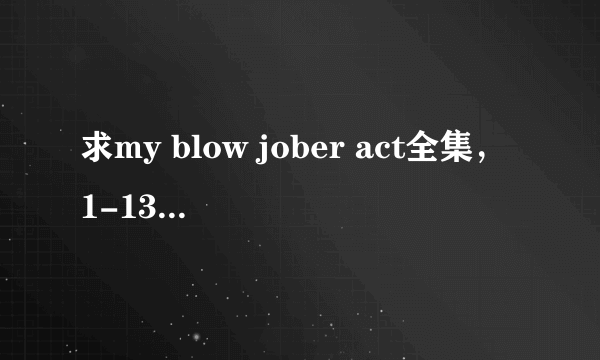 求my blow jober act全集，1-13还是多少，多谢.