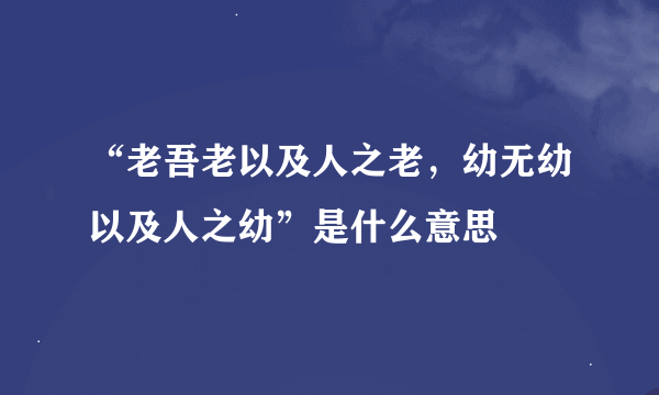 “老吾老以及人之老，幼无幼以及人之幼”是什么意思