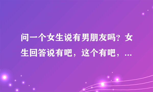 问一个女生说有男朋友吗？女生回答说有吧，这个有吧，到底是什么意思？