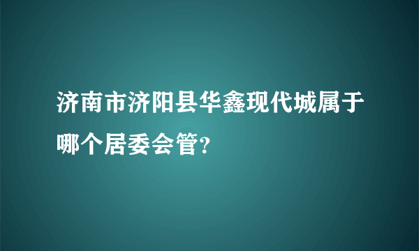 济南市济阳县华鑫现代城属于哪个居委会管？