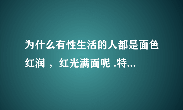 为什么有性生活的人都是面色红润 ，红光满面呢 .特别是女人