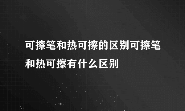 可擦笔和热可擦的区别可擦笔和热可擦有什么区别