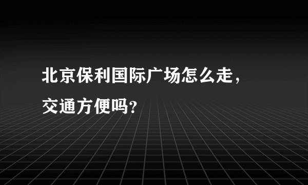 北京保利国际广场怎么走， 交通方便吗？