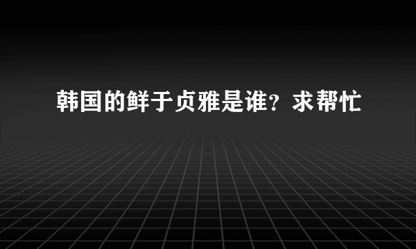 韩国的鲜于贞雅是谁？求帮忙