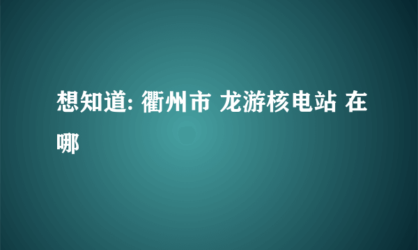 想知道: 衢州市 龙游核电站 在哪