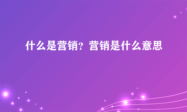 什么是营销？营销是什么意思