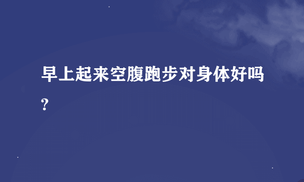 早上起来空腹跑步对身体好吗?