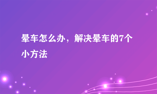 晕车怎么办，解决晕车的7个小方法