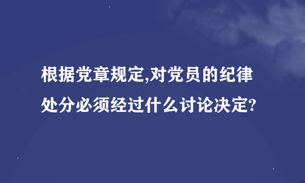 根据党章规定,对党员的纪律处分必须经过什么讨论决定?