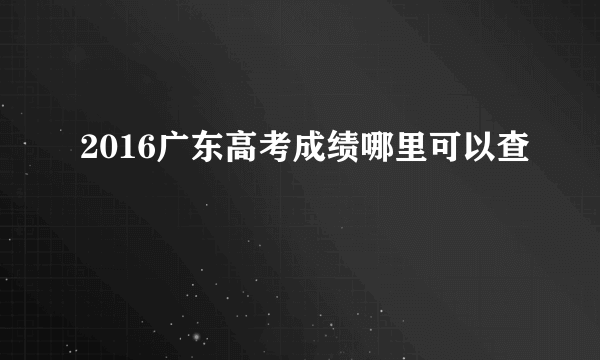 2016广东高考成绩哪里可以查