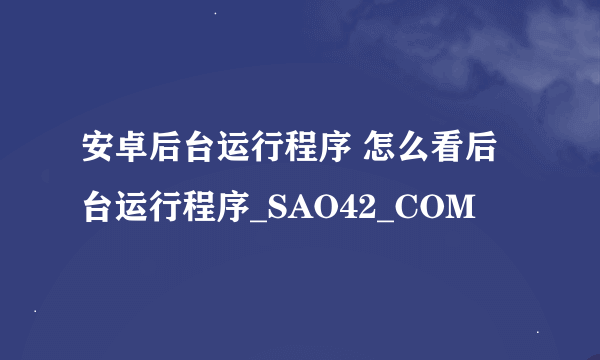 安卓后台运行程序 怎么看后台运行程序_SAO42_COM