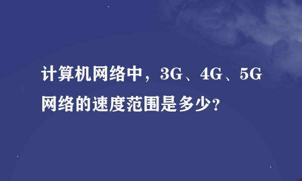 计算机网络中，3G、4G、5G网络的速度范围是多少？