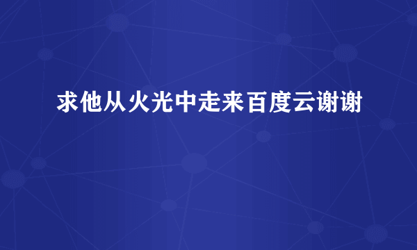 求他从火光中走来百度云谢谢