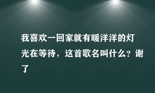 我喜欢一回家就有暖洋洋的灯光在等待，这首歌名叫什么？谢了