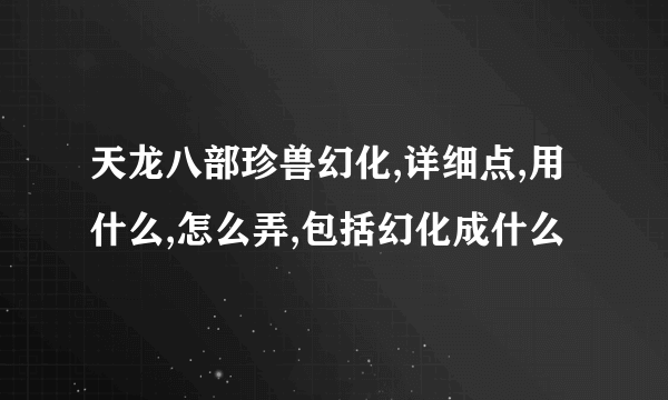 天龙八部珍兽幻化,详细点,用什么,怎么弄,包括幻化成什么