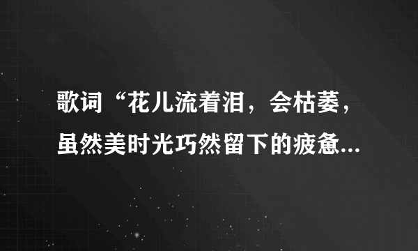 歌词“花儿流着泪，会枯萎，虽然美时光巧然留下的疲惫……”出自哪首歌？