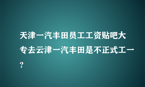 天津一汽丰田员工工资贴吧大专去云津一汽丰田是不正式工一？