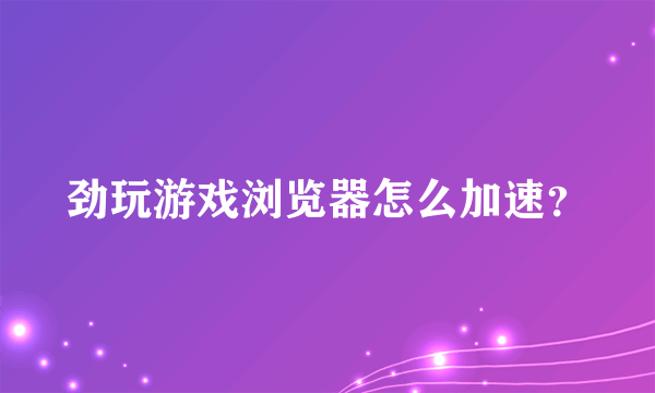 劲玩游戏浏览器怎么加速？