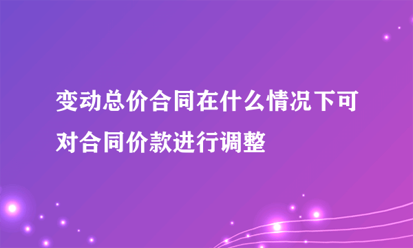 变动总价合同在什么情况下可对合同价款进行调整