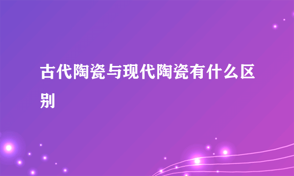 古代陶瓷与现代陶瓷有什么区别