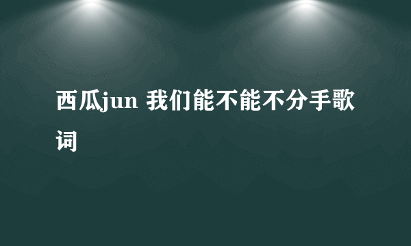 西瓜jun 我们能不能不分手歌词