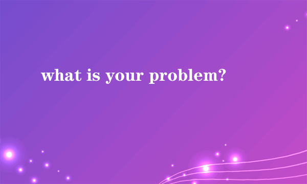 what is your problem?