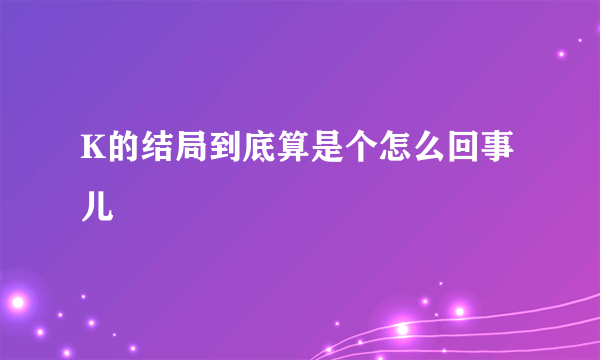 K的结局到底算是个怎么回事儿