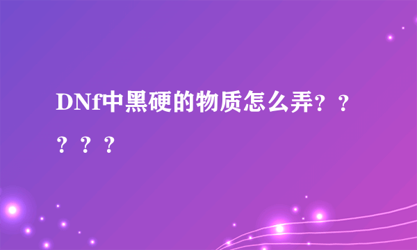 DNf中黑硬的物质怎么弄？？？？？