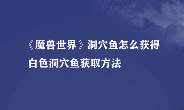 《魔兽世界》洞穴鱼怎么获得 白色洞穴鱼获取方法