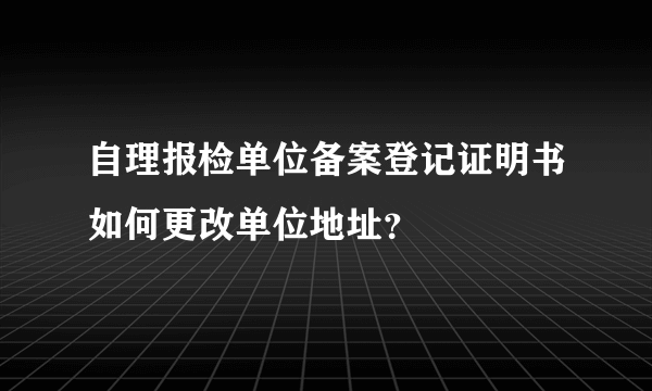 自理报检单位备案登记证明书如何更改单位地址？