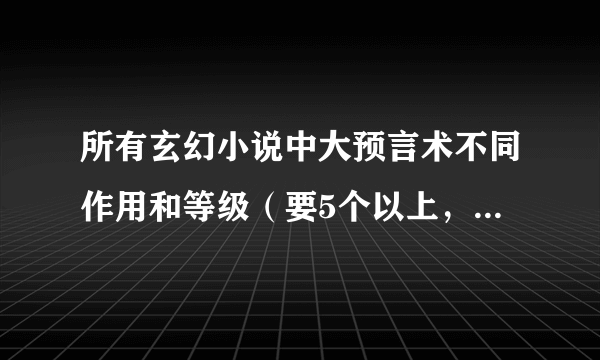 所有玄幻小说中大预言术不同作用和等级（要5个以上，越详细给越多）