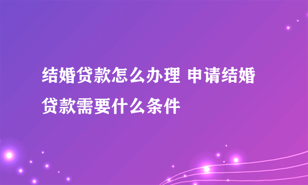 结婚贷款怎么办理 申请结婚贷款需要什么条件