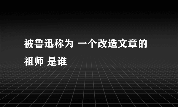 被鲁迅称为 一个改造文章的祖师 是谁