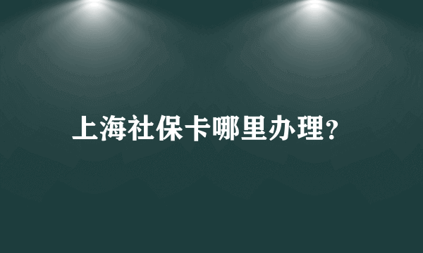 上海社保卡哪里办理？