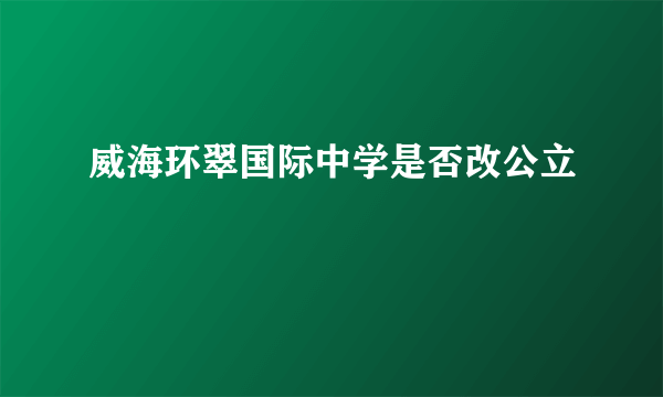 威海环翠国际中学是否改公立