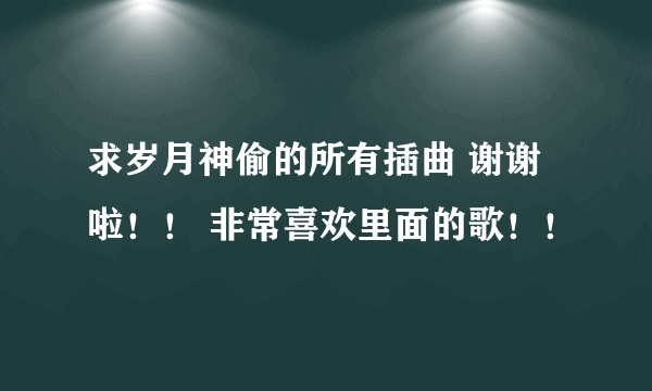 求岁月神偷的所有插曲 谢谢啦！！ 非常喜欢里面的歌！！