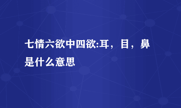 七情六欲中四欲:耳，目，鼻是什么意思