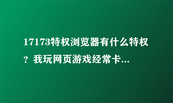 17173特权浏览器有什么特权？我玩网页游戏经常卡顿用这个就不卡了吗？占用内存大不大？