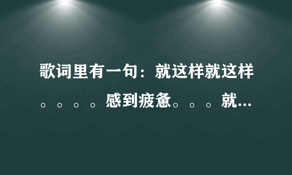 歌词里有一句：就这样就这样。。。。感到疲惫。。。就这样就这样（后面还有一句）是什么歌名啊？？谢谢