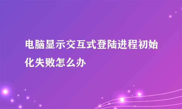 电脑显示交互式登陆进程初始化失败怎么办