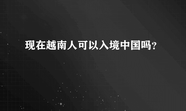 现在越南人可以入境中国吗？